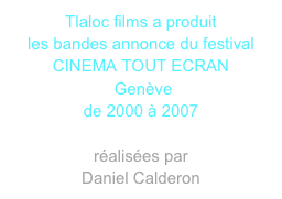 Tlaloc films a produit
les bandes annonce du festival 
CINEMA TOUT ECRAN
 Genève 
de 2000 à 2007

réalisées par
Daniel Calderon